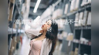 高清露脸职业模特就是不一样呀