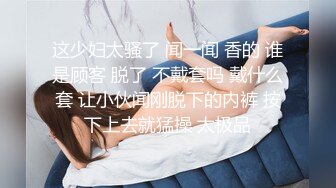 这少妇太骚了 闻一闻 香的 谁是顾客 脱了 不戴套吗 戴什么套 让小伙闻刚脱下的内裤 按下上去就猛操 太极品