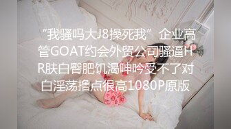 “我骚吗大J8操死我”企业高管GOAT约会外贸公司骚逼HR肤白臀肥饥渴呻吟受不了对白淫荡撸点很高1080P原版