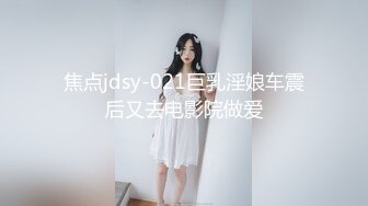 焦点jdsy-021巨乳淫娘车震后又去电影院做爱