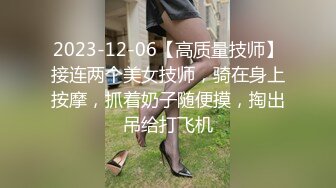 2023-12-06【高质量技师】接连两个美女技师，骑在身上按摩，抓着奶子随便摸，掏出吊给打飞机