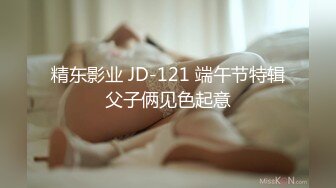 精东影业 JD-121 端午节特辑⭐父子俩见色起意⭐