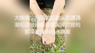 大胸美少妇面试短剧演员遭遇潜规则被摄像师摸胸揉穴提枪狠操被操到喷水高潮