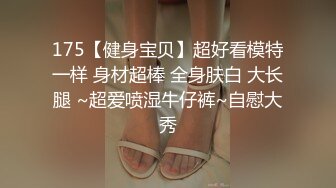 175【健身宝贝】超好看模特一样 身材超棒 全身肤白 大长腿 ~超爱喷湿牛仔裤~自慰大秀