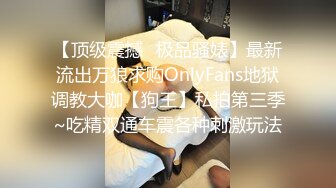 【顶级震撼✿极品骚婊】最新流出万狼求购OnlyFans地狱调教大咖【狗王】私拍第三季~吃精双通车震各种刺激玩法