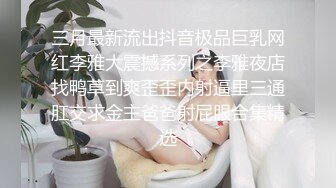 三月最新流出抖音极品巨乳网红李雅大震撼系列之李雅夜店找鸭草到爽歪歪内射逼里三通肛交求金主爸爸射屁眼合集精选