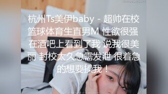 杭州Ts美伊baby - 超帅在校篮球体育生直男M 性欲很强 在酒吧上看到了我 说我很美丽 封校太久急需发泄 很着急的想要操我！