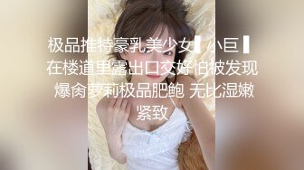 极品推特豪乳美少女▌小巨 ▌在楼道里露出口交好怕被发现 爆肏萝莉极品肥鲍 无比湿嫩紧致