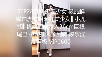 STP28208 痴淫少女 极品鲜嫩白虎露脸网红美少女▌小鹿酱▌挑战后庭塞入36cm巨根尾巴 极限插入顶到肺 爆浆淫靡至极 VIP0600