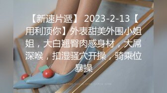 【新速片遞】 2023-2-13【用利顶你】外表甜美外围小姐姐，大白翘臀肉感身材，大屌深喉，扣湿骚穴开操，骑乘位暴操