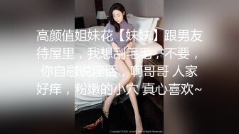 高颜值姐妹花【妹妹】跟男友待屋里，我想刮毛毛，不要，你自慰说淫话，啊哥哥 人家好痒，粉嫩的小穴 真心喜欢~