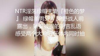 NTR淫荡绿帽夫妻『橙色的梦』 绿帽单男SPA 3P野战人前露出，娇妻被操的胡言乱语 感受两个大鸡吧在体内同时抽送