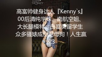 高富帅健身达人『Kenny`s』00后清纯学妹、南航空姐、大长腿模特、白富美留学生 众多骚婊成倒贴母狗！人生赢家3