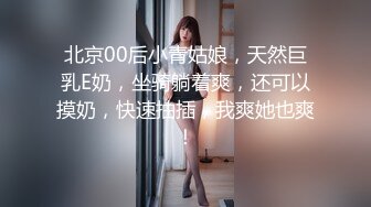 北京00后小青姑娘，天然巨乳E奶，坐骑躺着爽，还可以摸奶，快速抽插，我爽她也爽！