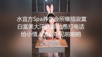  水宜方Spa养生会所爆插寂寞白富美大汗淋漓 怂恿打电话给小情人怎么听见啪啪啪