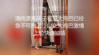 清纯漂亮妹子看见大鸡巴已经急不可耐了，口交大鸡巴激情上位快速抽插