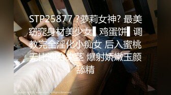 STP25877 ?萝莉女神? 最美窈窕身材美少女▌鸡蛋饼▌调教完全淫化小痴女 后入蜜桃无比迎合夹茎 爆射娇嫩玉颜舔精