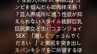 【「精子饮むのが大好き♪」性欲制御不能！恵体ドMビッチな芸人の卵 in 早稲田】コンビを组んだら即肉体关系！？芸人养成所に通う性欲が抑えられないスタイル抜群巨乳巨尻美女と生パコエンジョイSEX♪「激しくツッコんでください♪」と美尻を突き出しスパンキングをご所望するほどのドMっぷり！激しい巨チンのツッ