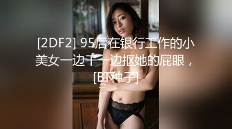 [2DF2] 95后在银行工作的小美女一边干一边抠她的屁眼，[BT种子]