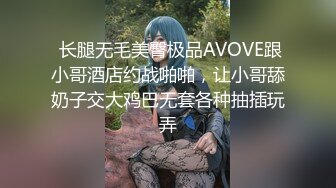  长腿无毛美臀极品AVOVE跟小哥酒店约战啪啪，让小哥舔奶子交大鸡巴无套各种抽插玩弄