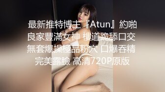 最新推特博主『Atun』約啪良家豐滿女神 樓道跪舔口交 無套爆操極品粉穴 口爆吞精 完美露臉 高清720P原版