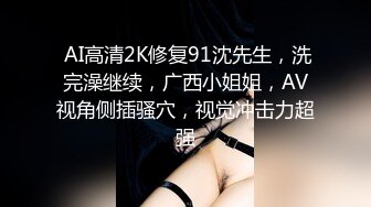  AI高清2K修复91沈先生，洗完澡继续，广西小姐姐，AV视角侧插骚穴，视觉冲击力超强