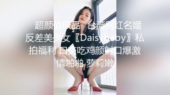 ✿超颜值极品✿台湾网红名媛反差美少女〖Daisybaby〗私拍福利 口交吃鸡颜射口爆激情啪啪 萝莉嫩