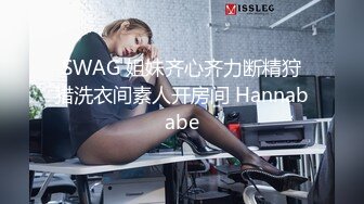 SWAG 姐妹齐心齐力断精狩猎洗衣间素人开房间 Hannababe