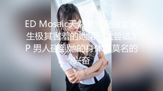 ED Mosaic天然美乳现役女大生极其害羞的她第一次尝试3P 男人碰到她的身体会莫名的兴奋