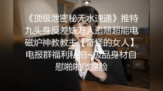 《顶级泄密秘无水速递》推特九头身反差婊万人追随超能电磁炉神教教主【奇怪的女人】电报群福利私拍~极品身材自慰啪啪微露脸