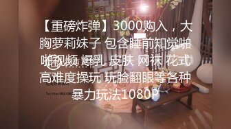 【重磅炸弹】3000购入，大胸萝莉妹子 包含睡前知觉啪啪视频 爆乳 皮肤 网袜 花式高难度操玩 玩脸翻眼等各种暴力玩法1080P