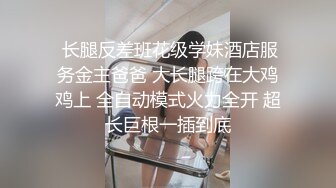  长腿反差班花级学妹酒店服务金主爸爸 大长腿跨在大鸡鸡上 全自动模式火力全开 超长巨根一插到底