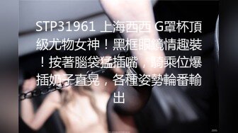 STP31961 上海西西 G罩杯頂級尤物女神！黑框眼鏡情趣裝！按著腦袋猛插嘴，騎乘位爆插奶子直晃，各種姿勢輪番輸出