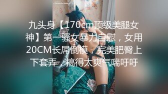 九头身【170cm顶级美腿女神】第一骚女暴力自慰，女用20CM长屌倒模，完美肥臀上下套弄，搞得太爽气喘吁吁