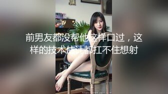 前男友都没帮他这样口过，这样的技术估计都扛不住想射