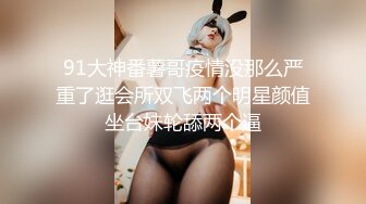 91大神番薯哥疫情没那么严重了逛会所双飞两个明星颜值坐台妹轮舔两个逼