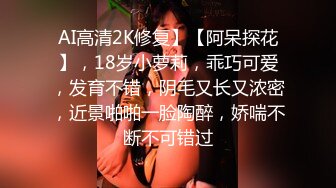 AI高清2K修复】【阿呆探花】，18岁小萝莉，乖巧可爱，发育不错，阴毛又长又浓密，近景啪啪一脸陶醉，娇喘不断不可错过