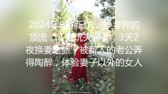 2024年9月新作， 换妻界的顶流，【爱玩夫妻】，3天2夜换妻之旅，被新人的老公弄得陶醉，体验妻子以外的女人