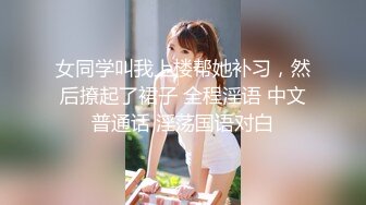 女同学叫我上楼帮她补习，然后撩起了裙子 全程淫语 中文普通话 淫荡国语对白