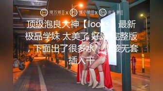 顶级泡良大神【looks】最新极品学妹 太美了 好嫩 完整版，下面出了很多水，直接无套插入干