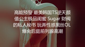 高能预警 最美韩国TS逆天颜值公主极品闺蜜 Sugar 财阀的私人秘书 玩弄性感黑丝OL 爆肏后庭前列腺高潮