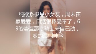 ❤纯欲系极品小女友，周末在家爱爱，口活很棒受不了，69姿势互舔，骑上来自己动，爽的浪叫呻吟