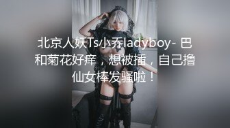 北京人妖Ts小乔ladyboy- 巴和菊花好痒，想被插，自己撸仙女棒发骚啦！