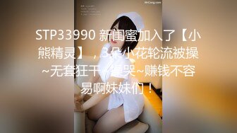 STP33990 新闺蜜加入了【小熊精灵】，3朵小花轮流被操~无套狂干~操哭~赚钱不容易啊妹妹们！