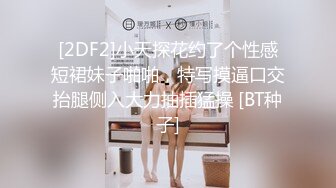 [2DF2]小天探花约了个性感短裙妹子啪啪，特写摸逼口交抬腿侧入大力抽插猛操 [BT种子]