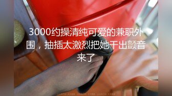 3000约操清纯可爱的兼职外围，抽插太激烈把她干出颤音来了