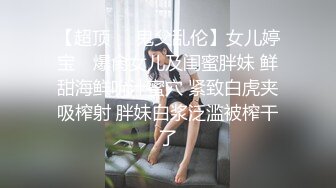 【超顶❤️鬼父乱伦】女儿婷宝✿ 爆肏女儿及闺蜜胖妹 鲜甜海鲜吮汁蜜穴 紧致白虎夹吸榨射 胖妹白浆泛滥被榨干了