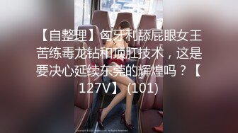 【自整理】匈牙利舔屁眼女王苦练毒龙钻和顶肛技术，这是要决心延续东莞的辉煌吗？【127V】 (101)