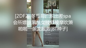 [2DF2] 冬瓜哥广东出差spa会所嫖妓黑丝女技师按摩吹箫啪啪一条龙服务[BT种子]