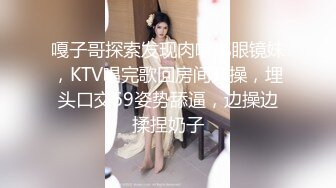 嘎子哥探索发现肉嘟嘟眼镜妹，KTV唱完歌回房间开操，埋头口交69姿势舔逼，边操边揉捏奶子